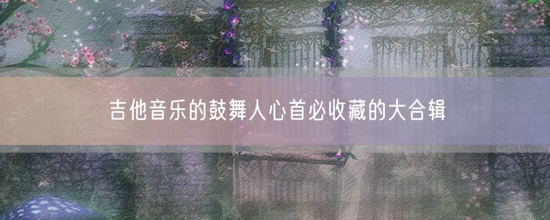 <strong>吉他音乐的鼓舞人心首必收藏的大合辑</strong>