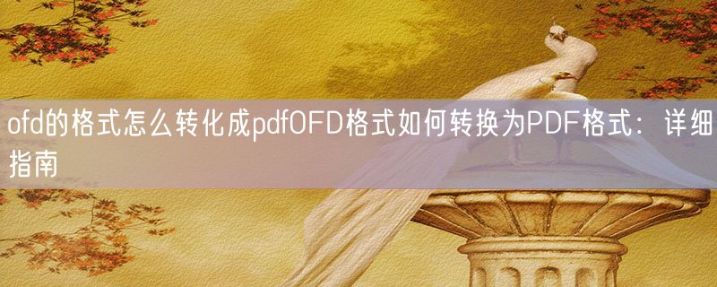 ofd的格式怎么转化成pdfOFD格式如何转换为PDF格式：详细指南