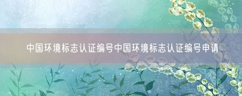 <strong>中国环境标志认证编号中国环境标志认证编号申请</strong>