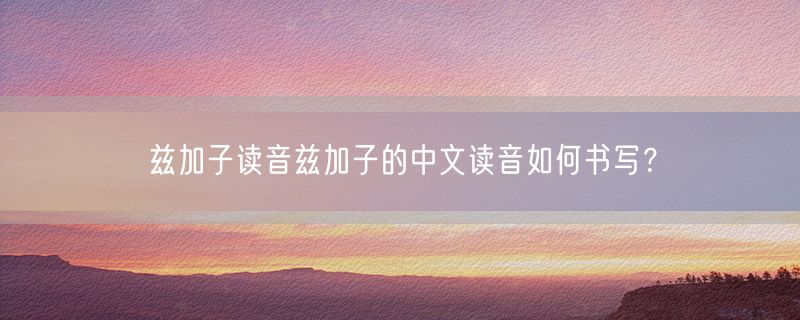 兹加子读音兹加子的中文读音如何书写？